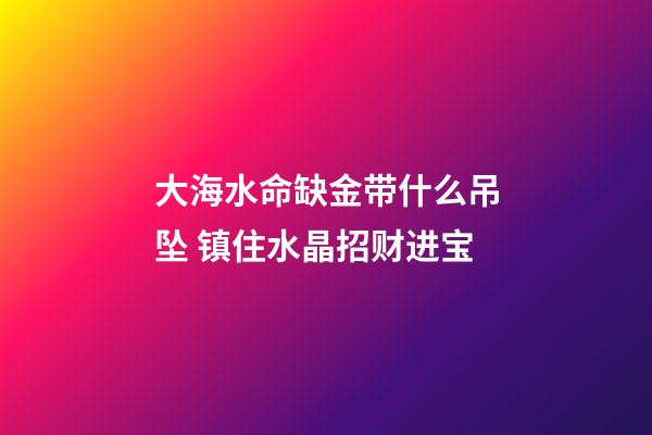 大海水命缺金带什么吊坠 镇住水晶招财进宝